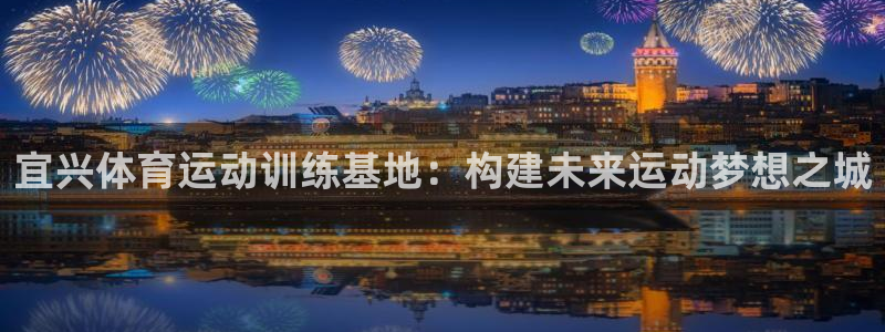 意昂5平台：宜兴体育运动训练基地：构建未来运动梦想之城